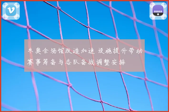 冬奥会场馆改造加速 设施提升带动赛事筹备与各队备战调整安排