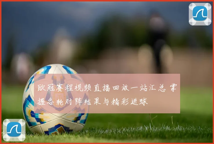 欧冠赛程视频直播回放一站汇总 掌握各轮对阵结果与精彩进球