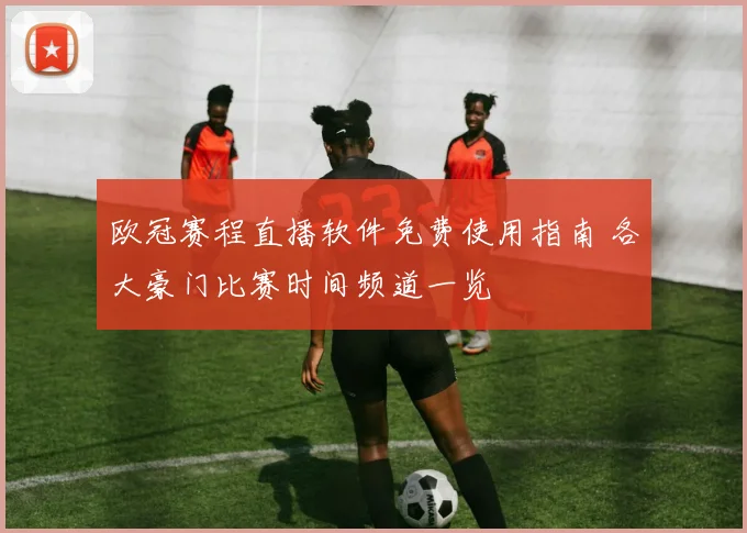 欧冠赛程直播软件免费使用指南 各大豪门比赛时间频道一览