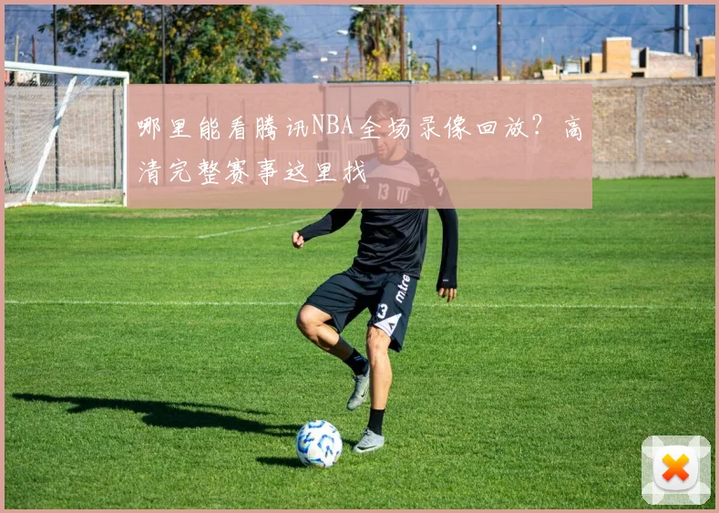 哪里能看腾讯NBA全场录像回放？高清完整赛事这里找