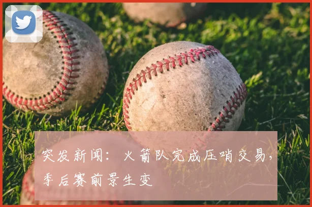 突发新闻：火箭队完成压哨交易，季后赛前景生变