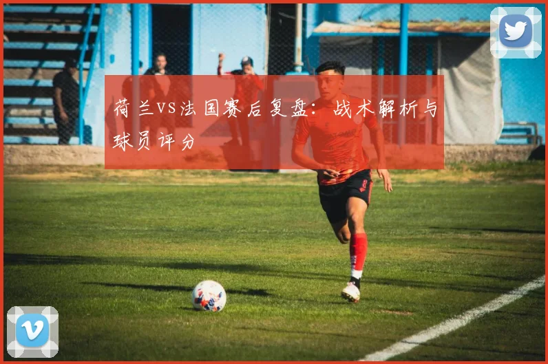 荷兰vs法国赛后复盘：战术解析与球员评分