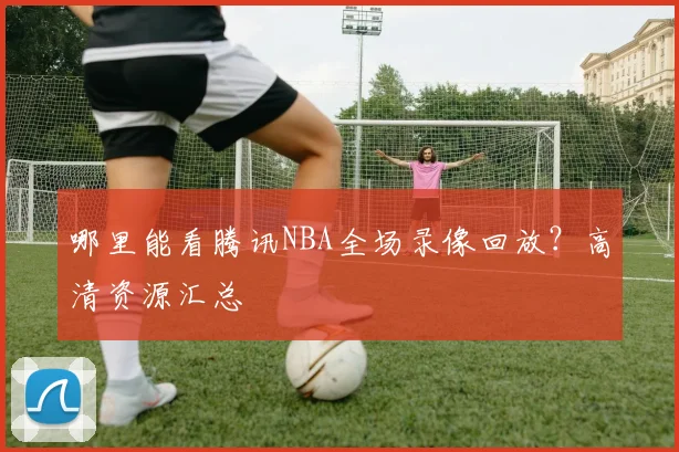 哪里能看腾讯NBA全场录像回放？高清资源汇总