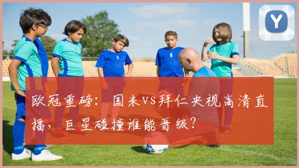 欧冠重磅：国米vs拜仁央视高清直播，巨星碰撞谁能晋级？