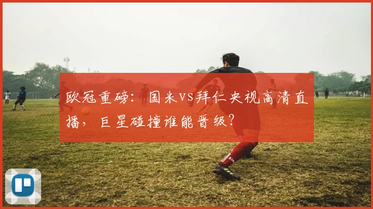 欧冠重磅：国米vs拜仁央视高清直播，巨星碰撞谁能晋级？