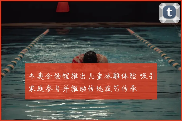 冬奥会场馆推出儿童冰雕体验 吸引家庭参与并推动传统技艺传承