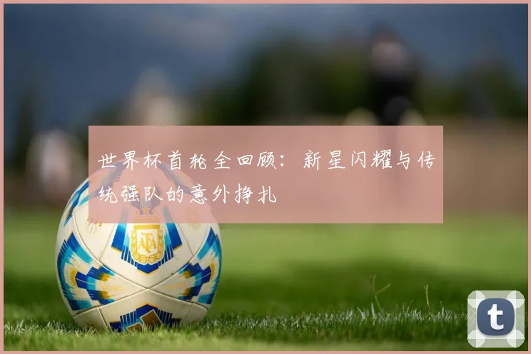 世界杯首轮全回顾：新星闪耀与传统强队的意外挣扎