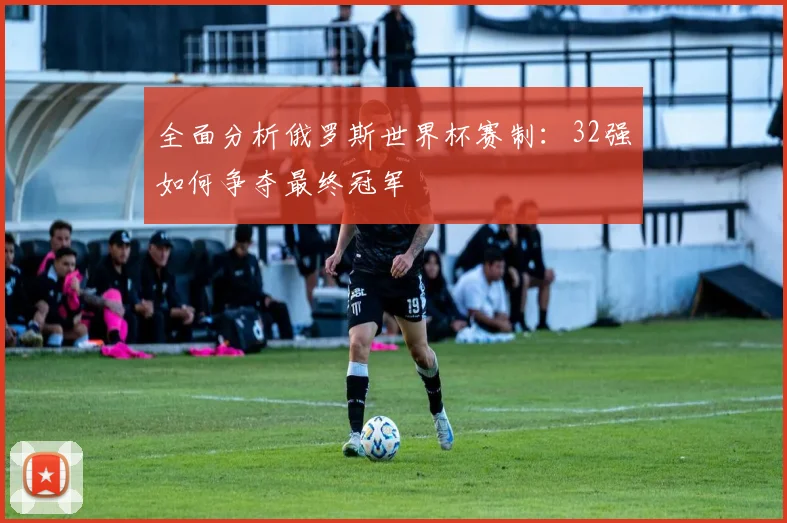 全面分析俄罗斯世界杯赛制：32强如何争夺最终冠军