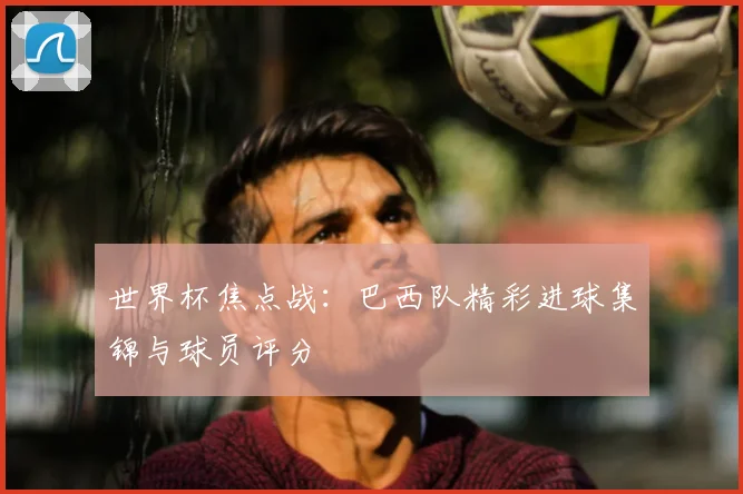 世界杯焦点战:巴西队精彩进球集锦与球员评分