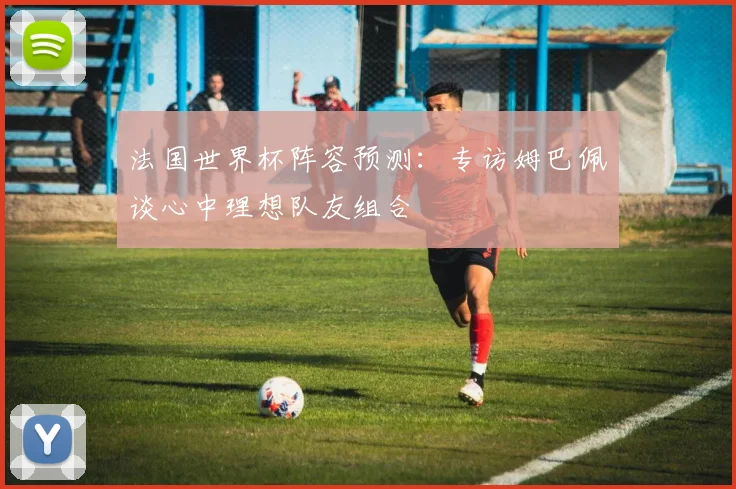法国世界杯阵容预测：专访姆巴佩谈心中理想队友组合