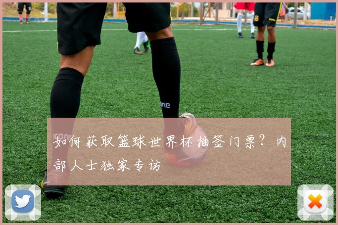 如何获取篮球世界杯抽签门票？内部人士独家专访