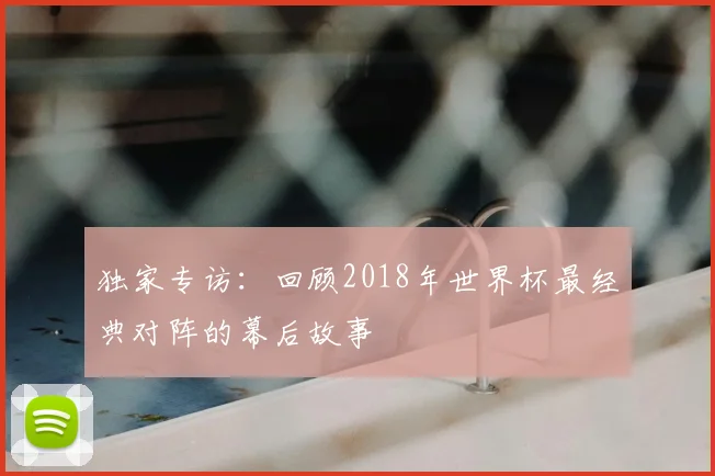 独家专访:回顾2018年世界杯最经典对阵的幕后故事