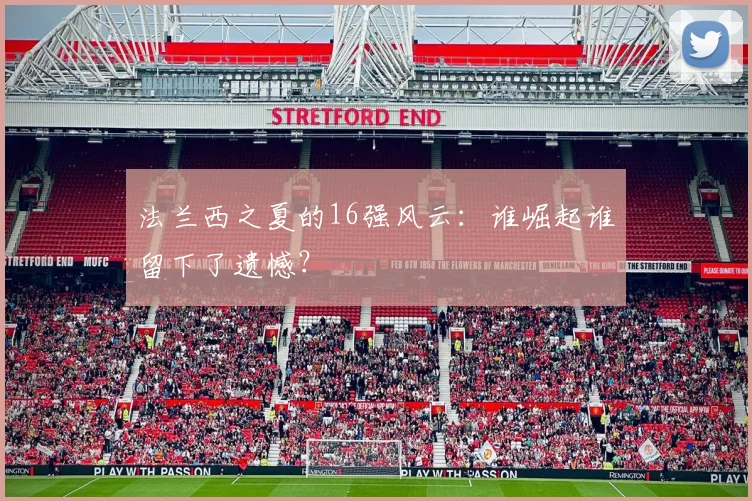 法兰西之夏的16强风云:谁崛起谁留下了遗憾?