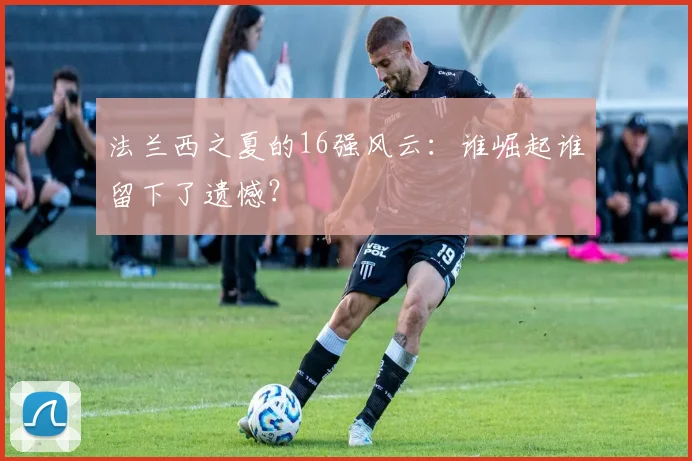 法兰西之夏的16强风云:谁崛起谁留下了遗憾?