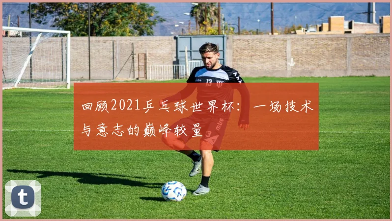 回顾2021乒乓球世界杯：一场技术与意志的巅峰较量