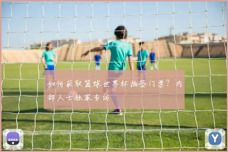 如何获取篮球世界杯抽签门票？内部人士独家专访