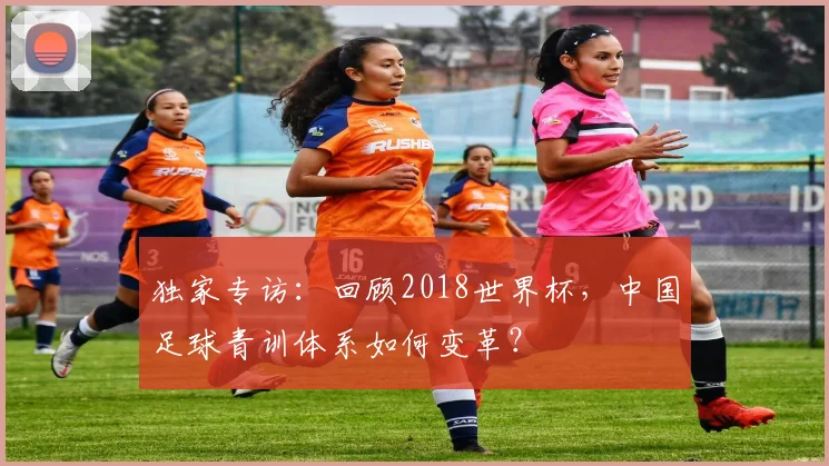 独家专访:回顾2018世界杯,中国足球青训体系如何变革?