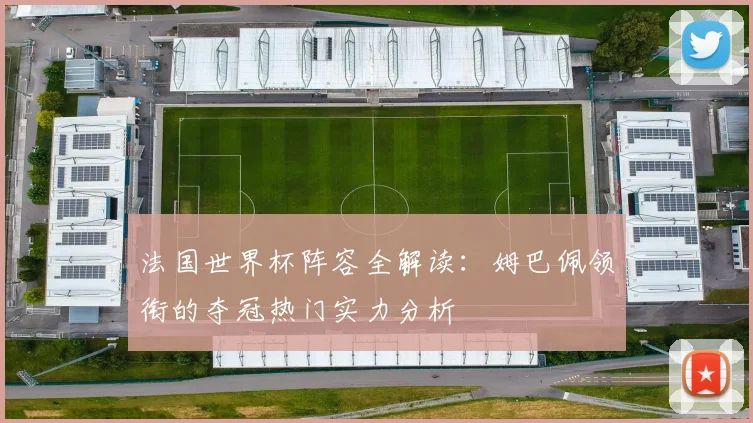 法国世界杯阵容全解读：姆巴佩领衔的夺冠热门实力分析